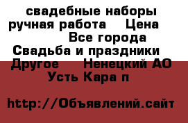 свадебные наборы(ручная работа) › Цена ­ 1 200 - Все города Свадьба и праздники » Другое   . Ненецкий АО,Усть-Кара п.